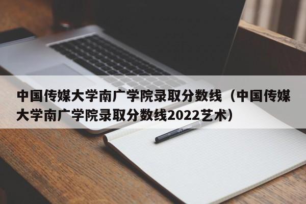 中国传媒大学南广学院录取分数线（中国传媒大学南广学院录取分数线2022艺术）