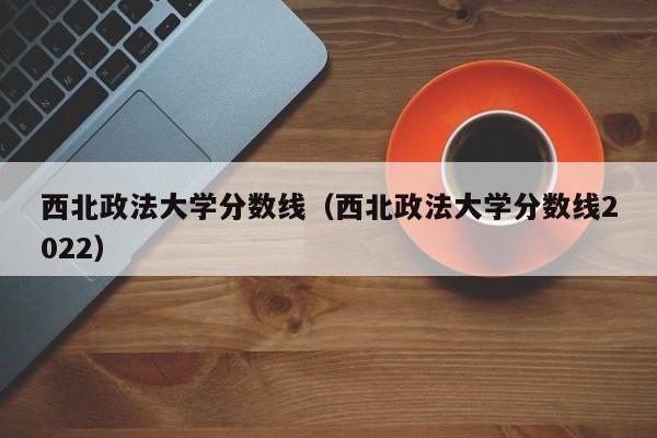 西北政法大学分数线（西北政法大学分数线2022）