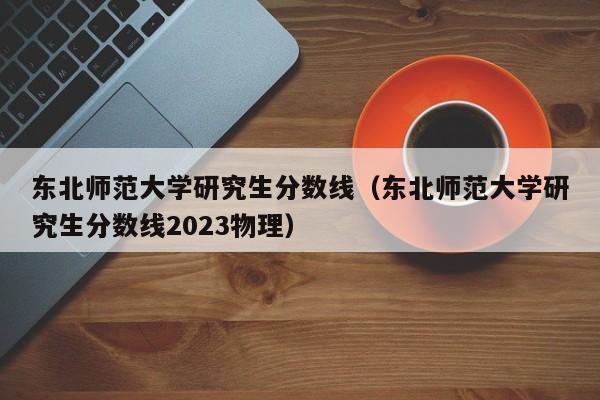 东北师范大学研究生分数线（东北师范大学研究生分数线2023物理）