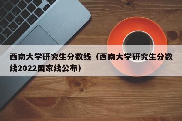 西南大学研究生分数线（西南大学研究生分数线2022国家线公布）