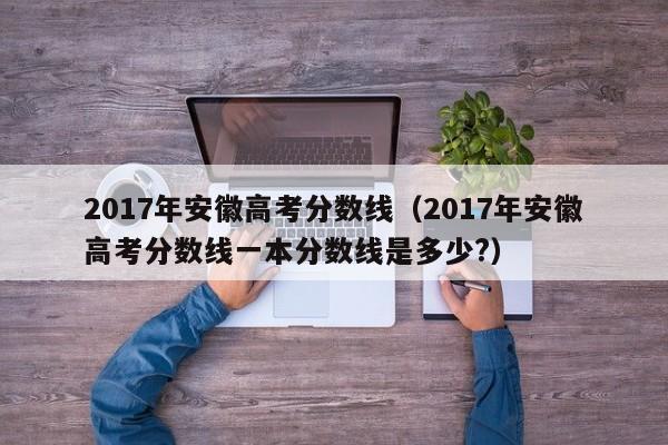 2017年安徽高考分数线（2017年安徽高考分数线一本分数线是多少?）