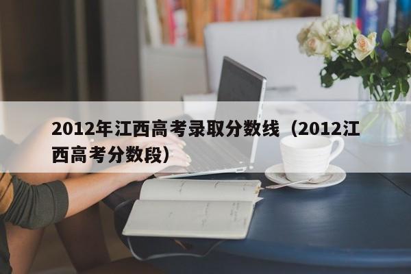 2012年江西高考录取分数线（2012江西高考分数段）