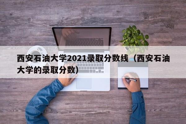 西安石油大学2021录取分数线（西安石油大学的录取分数）