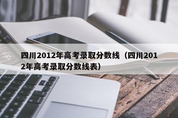 四川2012年高考录取分数线（四川2012年高考录取分数线表）