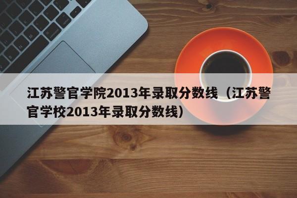 江苏警官学院2013年录取分数线（江苏警官学校2013年录取分数线）