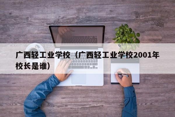 广西轻工业学校（广西轻工业学校2001年校长是谁）