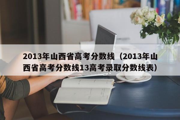 2013年山西省高考分数线（2013年山西省高考分数线13高考录取分数线表）