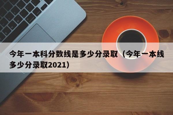 今年一本科分数线是多少分录取（今年一本线多少分录取2021）