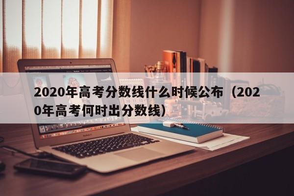 2020年高考分数线什么时候公布（2020年高考何时出分数线）