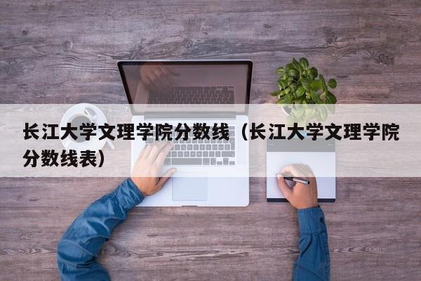 长江大学文理学院分数线（长江大学文理学院分数线表）