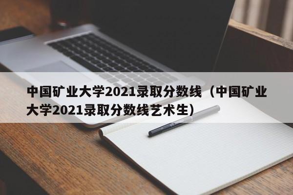 中国矿业大学2021录取分数线（中国矿业大学2021录取分数线艺术生）