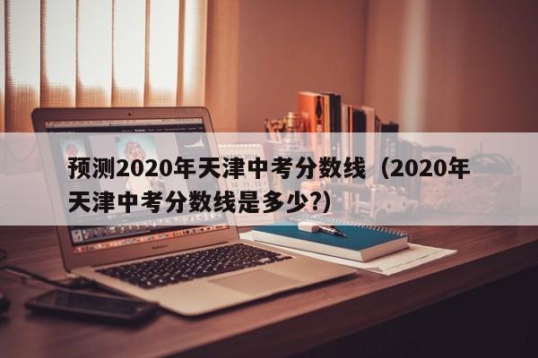 预测2020年天津中考分数线（2020年天津中考分数线是多少?）