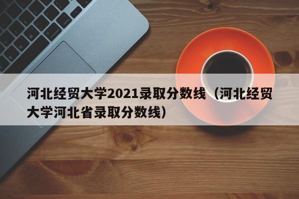 河北经贸大学2021录取分数线（河北经贸大学河北省录取分数线）