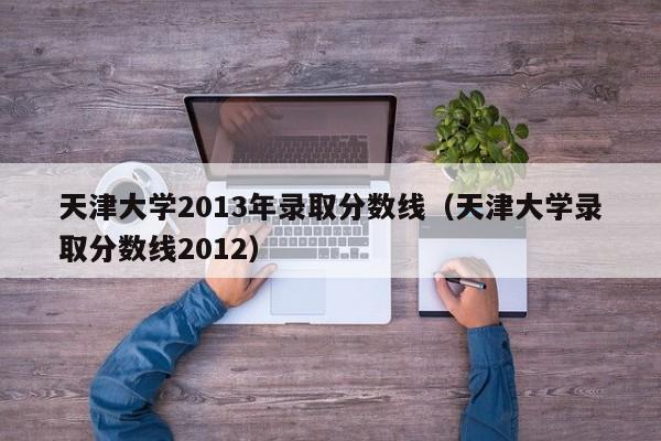 天津大学2013年录取分数线（天津大学录取分数线2012）