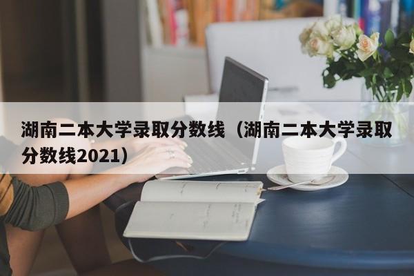 湖南二本大学录取分数线（湖南二本大学录取分数线2021）