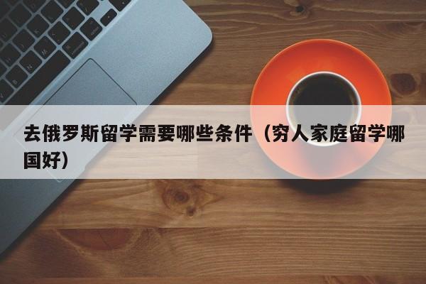 去俄罗斯留学需要哪些条件（穷人家庭留学哪国好）