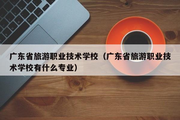 广东省旅游职业技术学校（广东省旅游职业技术学校有什么专业）