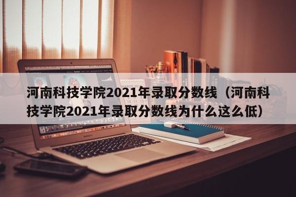 河南科技学院2021年录取分数线（河南科技学院2021年录取分数线为什么这么低）