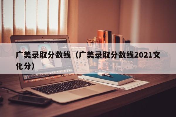 广美录取分数线（广美录取分数线2021文化分）