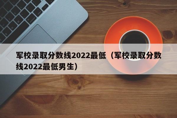 军校录取分数线2022最低（军校录取分数线2022最低男生）