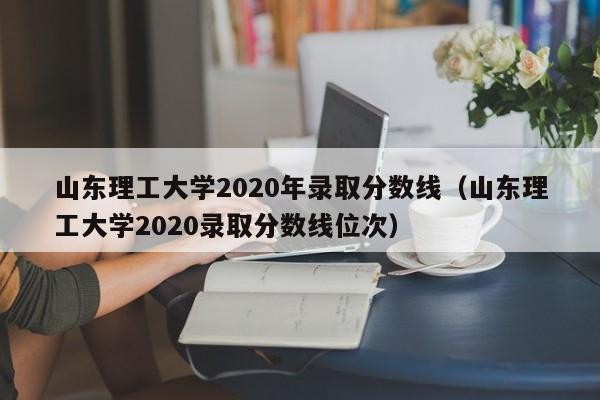 山东理工大学2020年录取分数线（山东理工大学2020录取分数线位次）