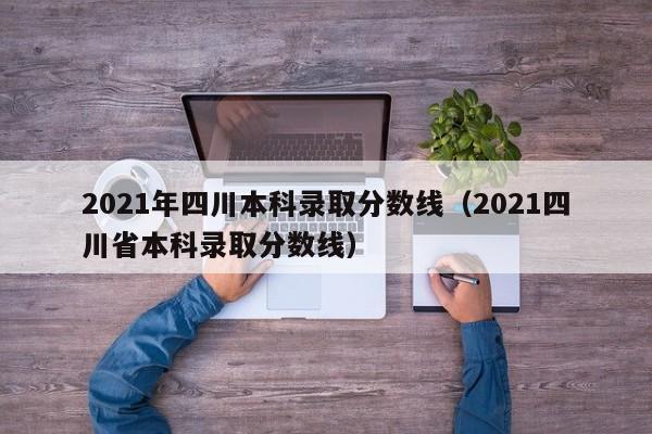 2021年四川本科录取分数线（2021四川省本科录取分数线）