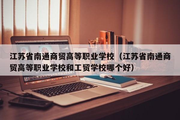 江苏省南通商贸高等职业学校（江苏省南通商贸高等职业学校和工贸学校哪个好）