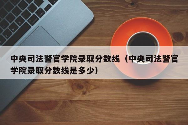 中央司法警官学院录取分数线（中央司法警官学院录取分数线是多少）