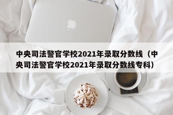 中央司法警官学校2021年录取分数线（中央司法警官学校2021年录取分数线专科）