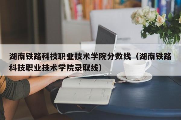 湖南铁路科技职业技术学院分数线（湖南铁路科技职业技术学院录取线）