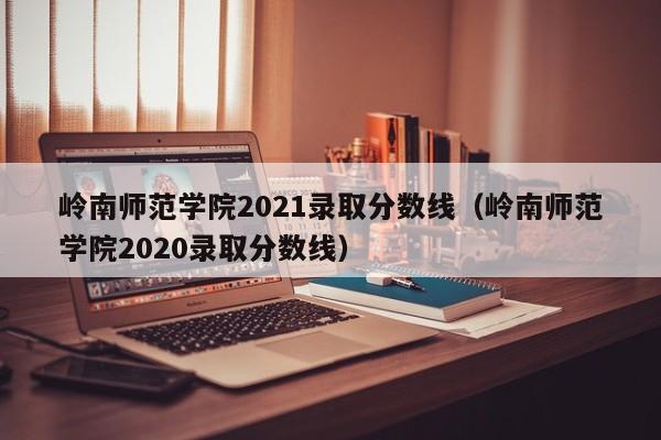 岭南师范学院2021录取分数线（岭南师范学院2020录取分数线）