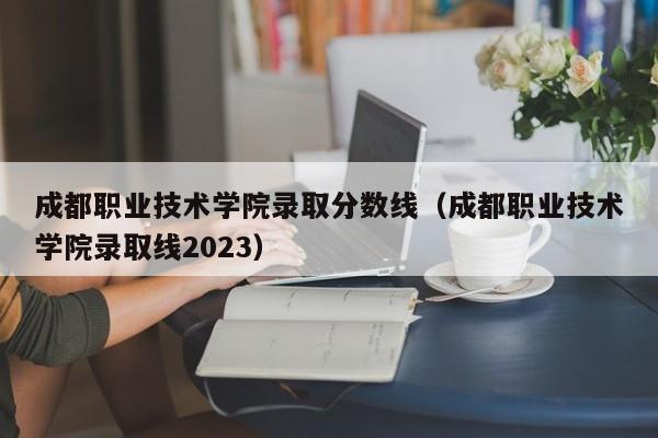 成都职业技术学院录取分数线（成都职业技术学院录取线2023）