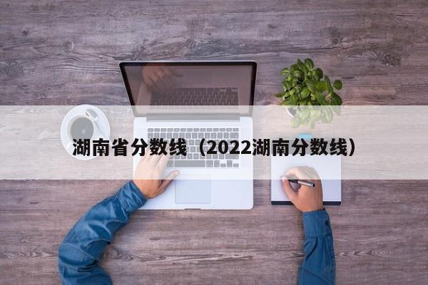 湖南省分数线（2022湖南分数线）