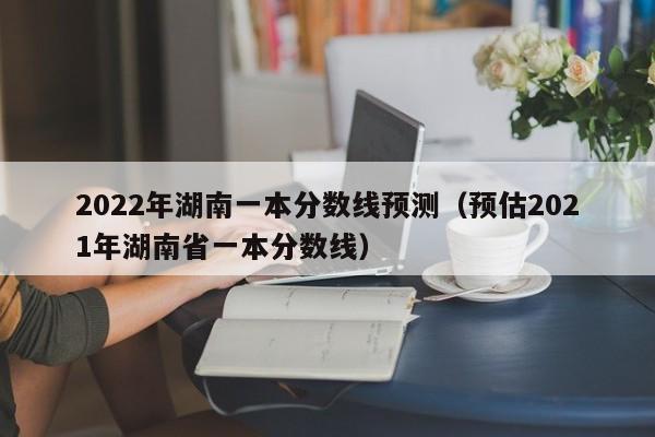 2022年湖南一本分数线预测（预估2021年湖南省一本分数线）