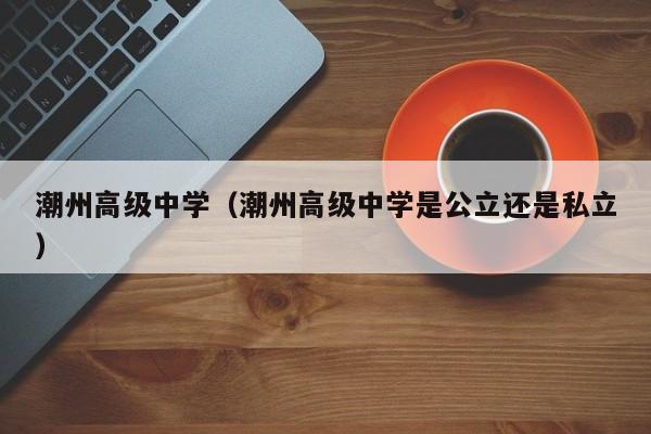 潮州高级中学（潮州高级中学是公立还是私立）