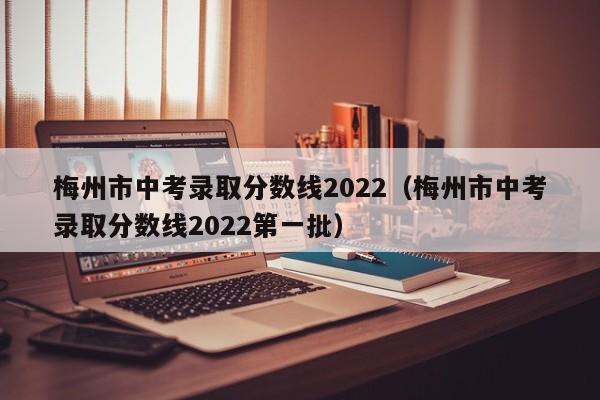 梅州市中考录取分数线2022（梅州市中考录取分数线2022第一批）