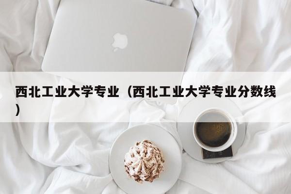 西北工业大学专业（西北工业大学专业分数线）