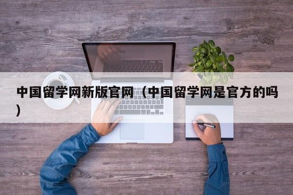 中国留学网新版官网（中国留学网是官方的吗）