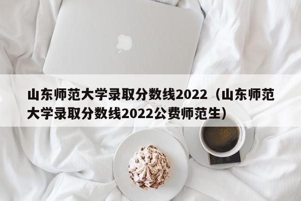 山东师范大学录取分数线2022（山东师范大学录取分数线2022公费师范生）