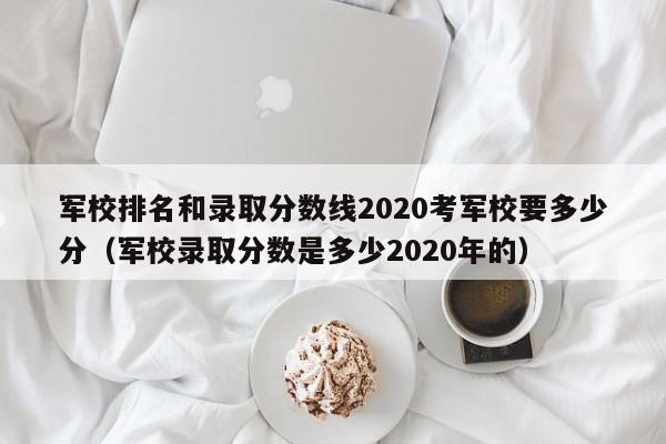 军校排名和录取分数线2020考军校要多少分（军校录取分数是多少2020年的）