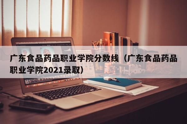 广东食品药品职业学院分数线（广东食品药品职业学院2021录取）