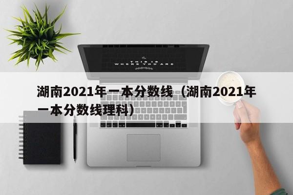 湖南2021年一本分数线（湖南2021年一本分数线理科）