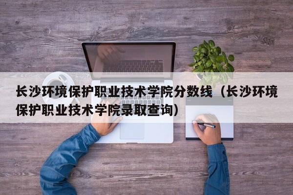 长沙环境保护职业技术学院分数线（长沙环境保护职业技术学院录取查询）