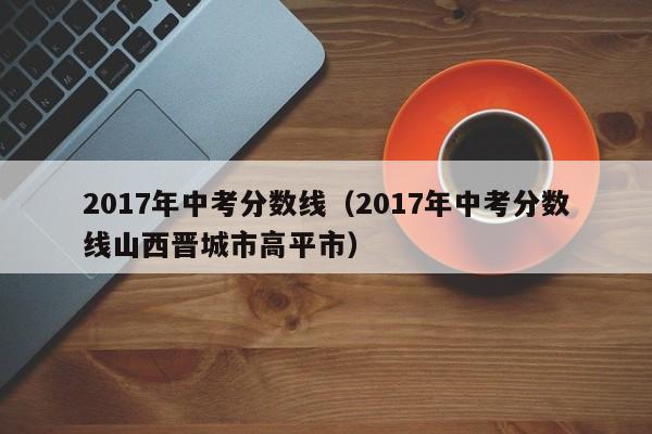 2017年中考分数线（2017年中考分数线山西晋城市高平市）