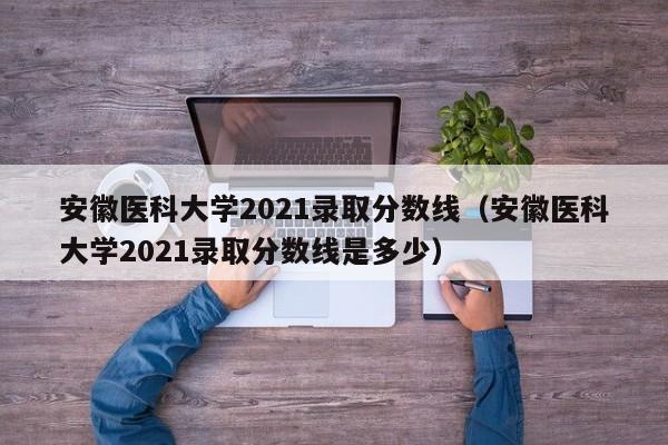 安徽医科大学2021录取分数线（安徽医科大学2021录取分数线是多少）