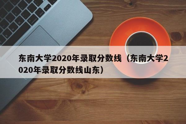 东南大学2020年录取分数线（东南大学2020年录取分数线山东）