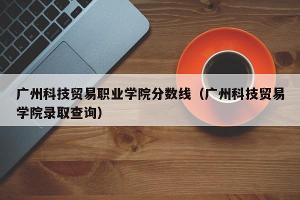 广州科技贸易职业学院分数线（广州科技贸易学院录取查询）