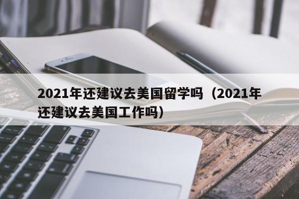 2021年还建议去美国留学吗（2021年还建议去美国工作吗）