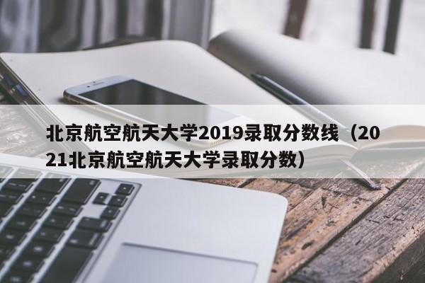 北京航空航天大学2019录取分数线（2021北京航空航天大学录取分数）