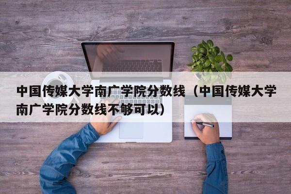 中国传媒大学南广学院分数线（中国传媒大学南广学院分数线不够可以）